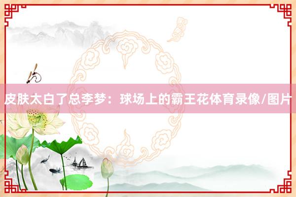 皮肤太白了总李梦：球场上的霸王花体育录像/图片