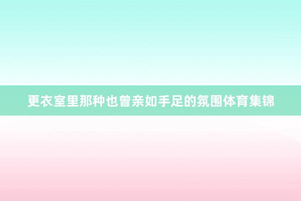 更衣室里那种也曾亲如手足的氛围体育集锦