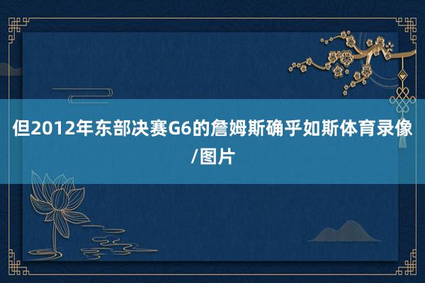 但2012年东部决赛G6的詹姆斯确乎如斯体育录像/图片