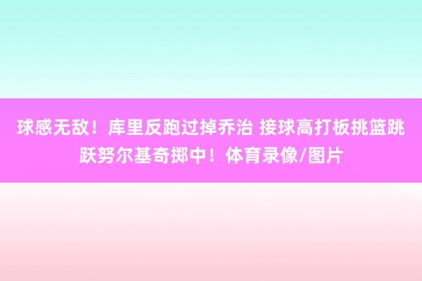 球感无敌！库里反跑过掉乔治 接球高打板挑篮跳跃努尔基奇掷中！体育录像/图片