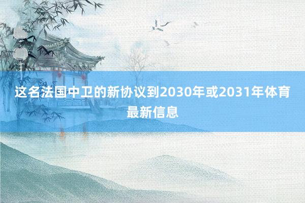 这名法国中卫的新协议到2030年或2031年体育最新信息