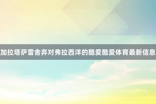 加拉塔萨雷舍弃对弗拉西洋的酷爱酷爱体育最新信息