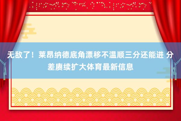 无敌了！莱昂纳德底角漂移不温顺三分还能进 分差赓续扩大体育最新信息