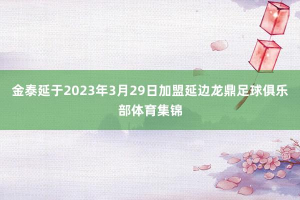金泰延于2023年3月29日加盟延边龙鼎足球俱乐部体育集锦
