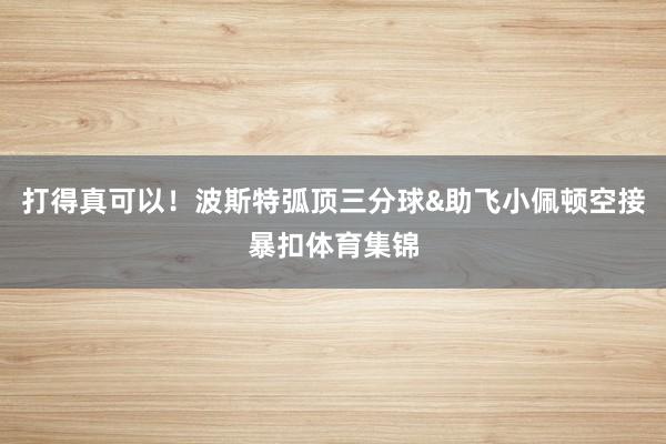 打得真可以！波斯特弧顶三分球&助飞小佩顿空接暴扣体育集锦
