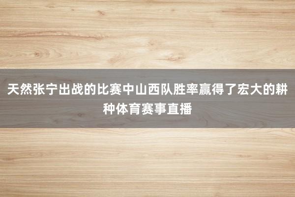 天然张宁出战的比赛中山西队胜率赢得了宏大的耕种体育赛事直播