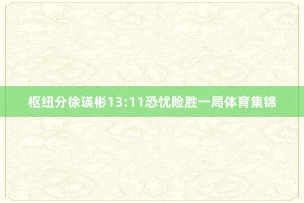 枢纽分徐瑛彬13:11恐忧险胜一局体育集锦