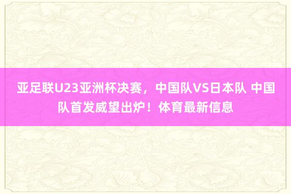 亚足联U23亚洲杯决赛，中国队VS日本队 中国队首发威望出炉！体育最新信息