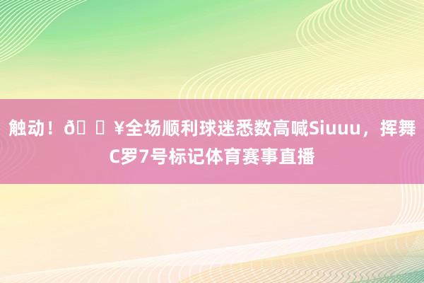 触动！🎥全场顺利球迷悉数高喊Siuuu，挥舞C罗7号标记体育赛事直播
