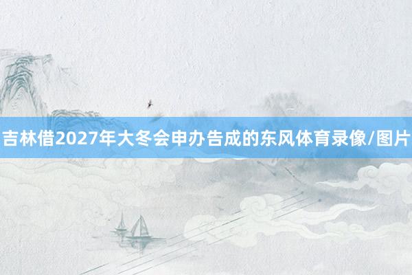 吉林借2027年大冬会申办告成的东风体育录像/图片