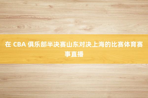 在 CBA 俱乐部半决赛山东对决上海的比赛体育赛事直播