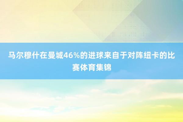 马尔穆什在曼城46%的进球来自于对阵纽卡的比赛体育集锦