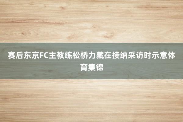 赛后东京FC主教练松桥力藏在接纳采访时示意体育集锦