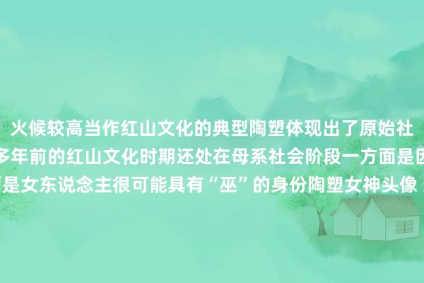 火候较高当作红山文化的典型陶塑体现出了原始社会的崇尚和信仰五千年多年前的红山文化时期还处在母系社会阶段一方面是因为生殖崇尚另一方面是女东说念主很可能具有“巫”的身份陶塑女神头像 辽宁省文物考古沟通院藏位于辽宁省向阳市的红山文化牛河梁事业有一座坐北朝南的女神庙这里是红山文化最热切的考古发现亦然迄今所知中国最早的古刹建树事业这里出土了中国最早的女神像被誉为“中华英才共祖的女神头像”是我国闲雅早晨时期艺术岑岭的象征       体育录像/图片