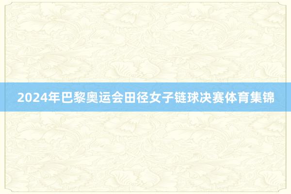 2024年巴黎奥运会田径女子链球决赛体育集锦