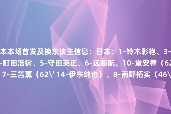日本本场首发及换东谈主信息：日本：1-铃木彩艳、3-桥冈大树、4-板仓滉、16-町田浩树、5-守田英正、6-远藤航、10-堂安律（62' 2-菅原由势）、7-三笘薰（62' 14-伊东纯也）、8-南野拓实（46' 11-前田大然）、15-镰田地面（79' 21-旗头怜央）、19-小川航基（79' 18-大桥祐纪）未出场替补：12-大迫敬介、23-谷晃生、22-濑古步梦、13-中村敬斗、17-田中碧、20-久保建英、9-古桥亨梧    体育最新信息