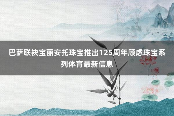 巴萨联袂宝丽安托珠宝推出125周年顾虑珠宝系列体育最新信息