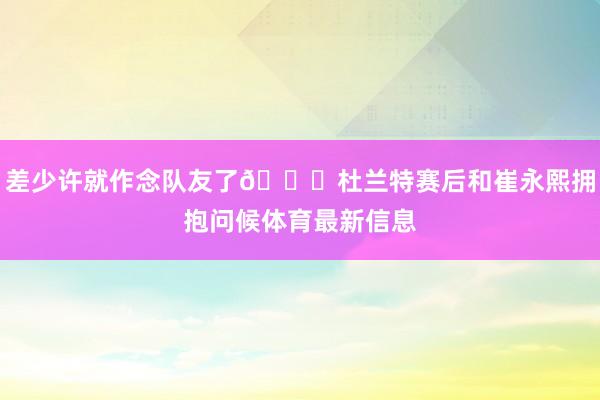 差少许就作念队友了😁杜兰特赛后和崔永熙拥抱问候体育最新信息