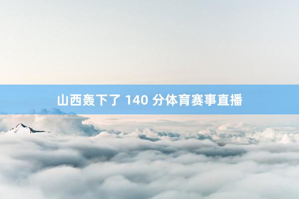 山西轰下了 140 分体育赛事直播