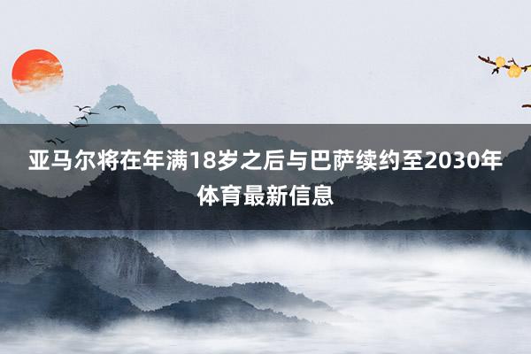 亚马尔将在年满18岁之后与巴萨续约至2030年体育最新信息