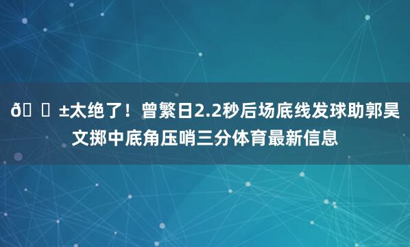 😱太绝了！曾繁日2.2秒后场底线发球助郭昊文掷中底角压哨三分体育最新信息