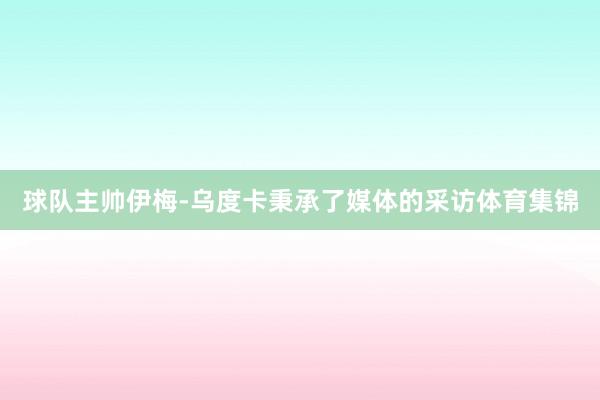 球队主帅伊梅-乌度卡秉承了媒体的采访体育集锦