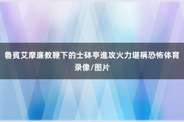 魯賓艾摩廉教鞭下的士砵亭進攻火力堪稱恐怖体育录像/图片