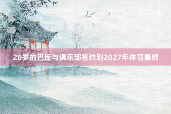 26岁的巴库与俱乐部签约到2027年体育集锦