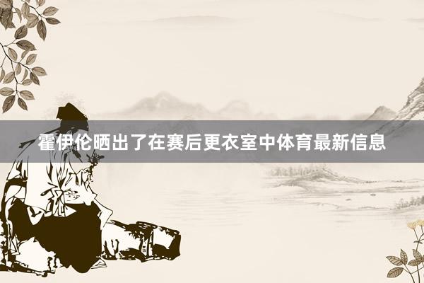 霍伊伦晒出了在赛后更衣室中体育最新信息