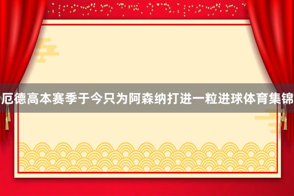 厄德高本赛季于今只为阿森纳打进一粒进球体育集锦