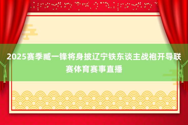 2025赛季臧一锋将身披辽宁铁东谈主战袍开导联赛体育赛事直播