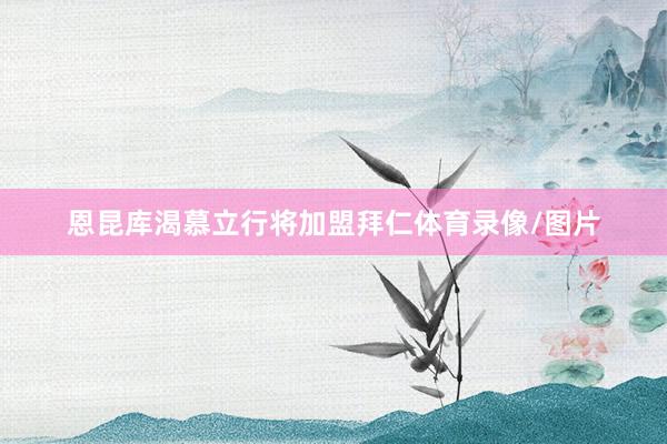 恩昆库渴慕立行将加盟拜仁体育录像/图片