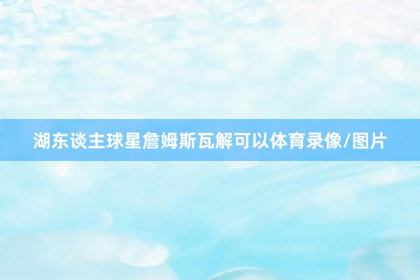 湖东谈主球星詹姆斯瓦解可以体育录像/图片