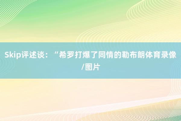 Skip评述谈：“希罗打爆了同情的勒布朗体育录像/图片