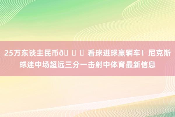 25万东谈主民币👍看球进球赢辆车！尼克斯球迷中场超远三分一击射中体育最新信息