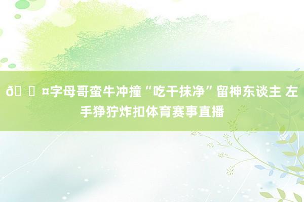 😤字母哥蛮牛冲撞“吃干抹净”留神东谈主 左手狰狞炸扣体育赛事直播