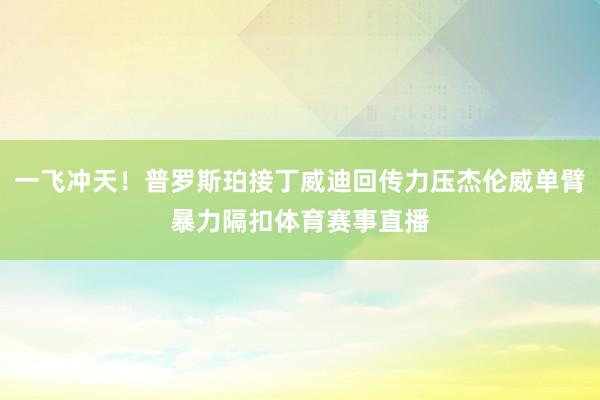 一飞冲天！普罗斯珀接丁威迪回传力压杰伦威单臂暴力隔扣体育赛事直播