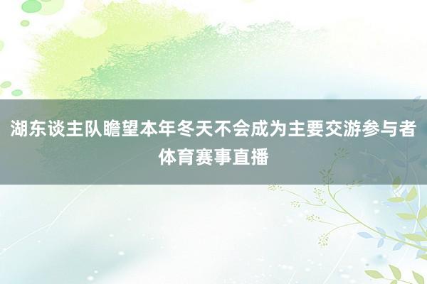 湖东谈主队瞻望本年冬天不会成为主要交游参与者体育赛事直播