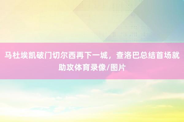 马杜埃凯破门切尔西再下一城，查洛巴总结首场就助攻体育录像/图片