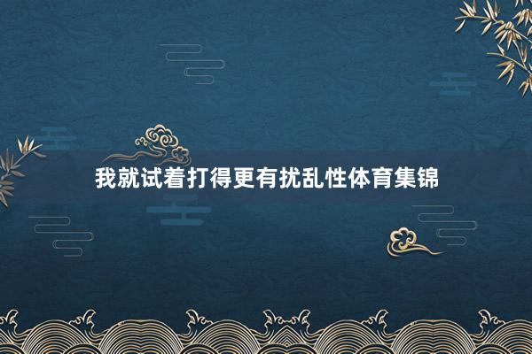 我就试着打得更有扰乱性体育集锦