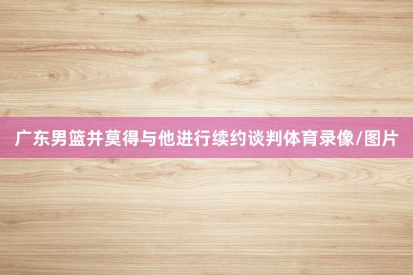 广东男篮并莫得与他进行续约谈判体育录像/图片