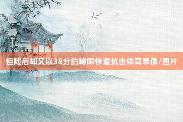 但随后却又以38分的罅隙惨遭抗击体育录像/图片
