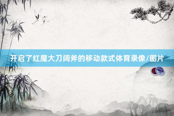 开启了红魔大刀阔斧的移动款式体育录像/图片