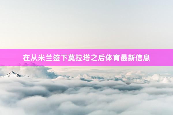 在从米兰签下莫拉塔之后体育最新信息