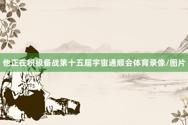 他正在积极备战第十五届宇宙通顺会体育录像/图片