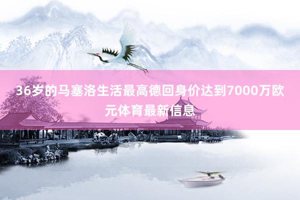 36岁的马塞洛生活最高德回身价达到7000万欧元体育最新信息