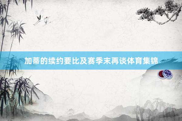 加蒂的续约要比及赛季末再谈体育集锦