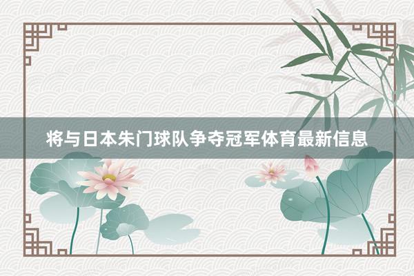将与日本朱门球队争夺冠军体育最新信息