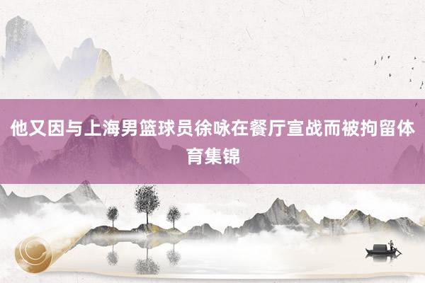 他又因与上海男篮球员徐咏在餐厅宣战而被拘留体育集锦