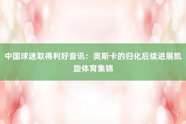 中国球迷取得利好音讯：奥斯卡的归化后续进展凯旋体育集锦